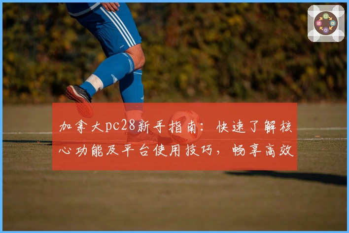 加拿大pc28新手指南:快速了解核心功能及平台使用技巧,畅享高效便捷的操作体验